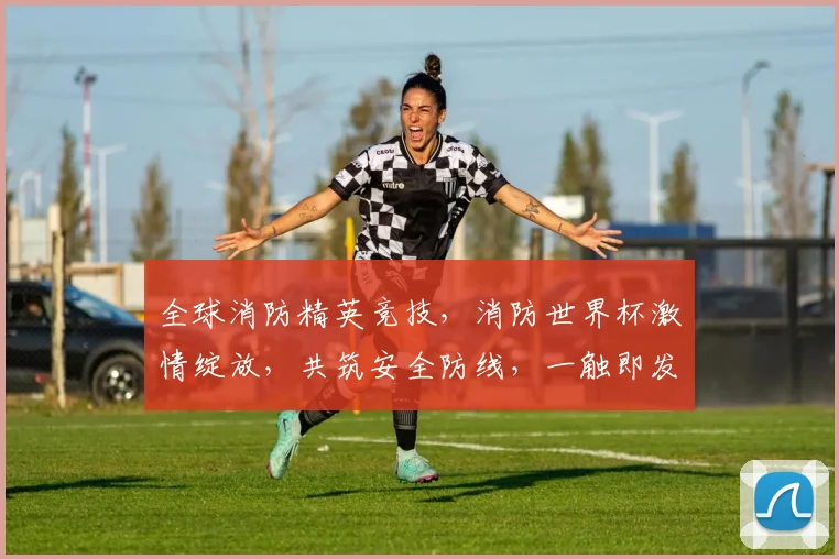 全球消防精英竞技，消防世界杯激情绽放，共筑安全防线，一触即发