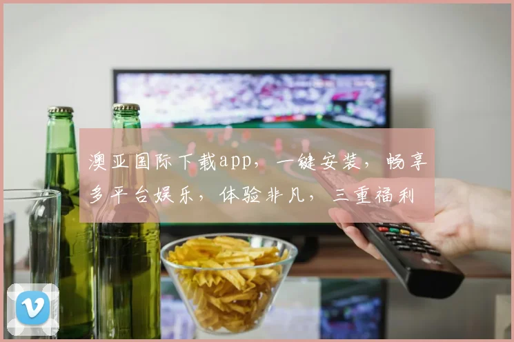 澳亚国际下载app，一键安装，畅享多平台娱乐，体验非凡，三重福利等你来