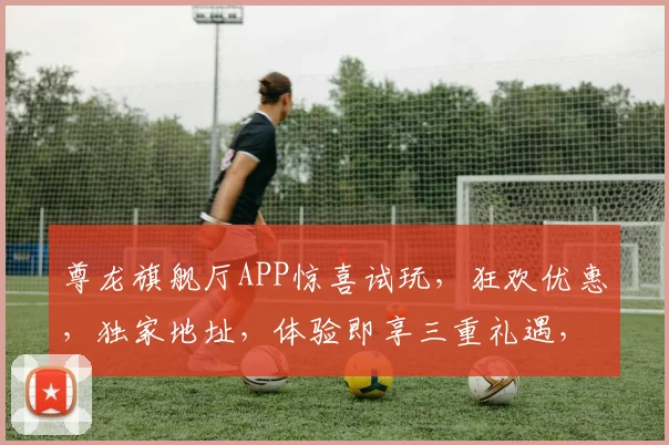 尊龙旗舰厅APP惊喜试玩，狂欢优惠，独家地址，体验即享三重礼遇，邀您共享