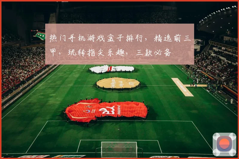 热门手机游戏盒子排行，精选前三甲，玩转指尖乐趣，三款必备