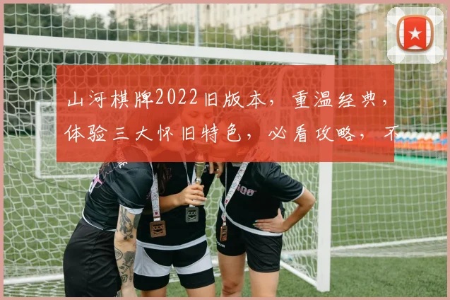 山河棋牌2022旧版本，重温经典，体验三大怀旧特色，必看攻略，不容错过