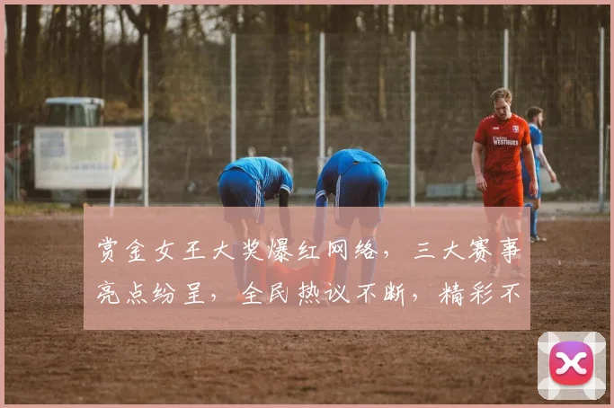 赏金女王大奖爆红网络，三大赛事亮点纷呈，全民热议不断，精彩不容错过