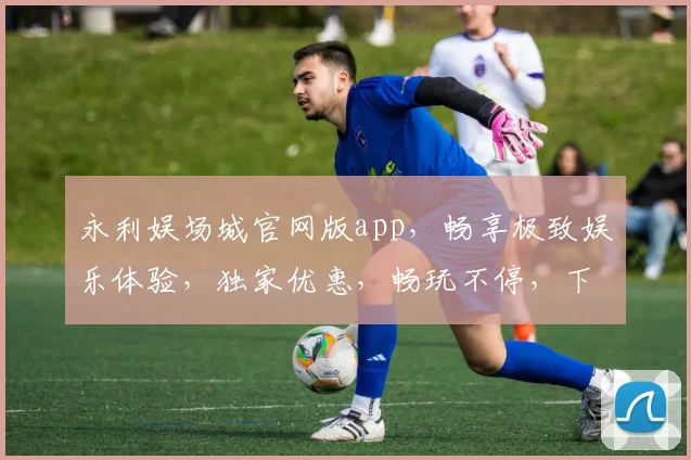 永利娱场城官网版app，畅享极致娱乐体验，独家优惠，畅玩不停，下载即享
