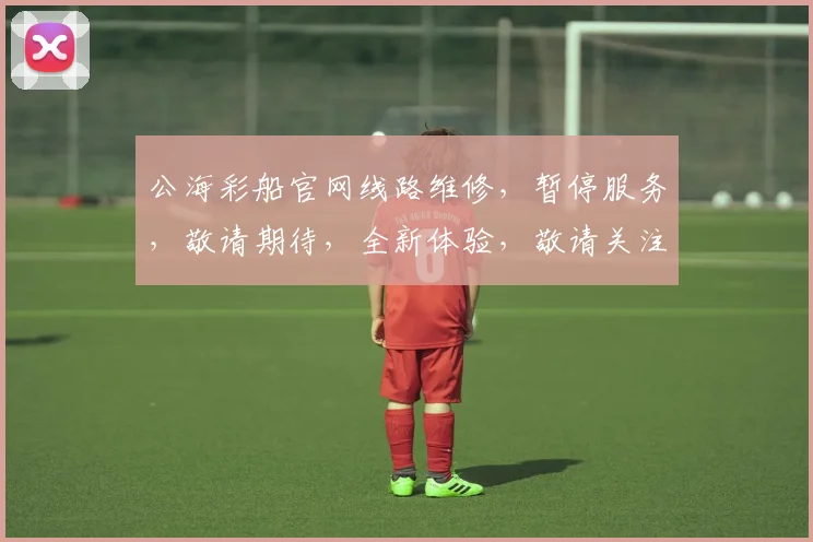 公海彩船官网线路维修，暂停服务，敬请期待，全新体验，敬请关注，敬请期待，全新体验。