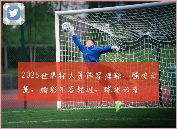 2026世界杯人员阵容揭晓，强将云集，精彩不容错过，球迷必看